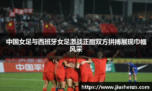 中国女足与西班牙女足激战正酣双方拼搏展现巾帼风采